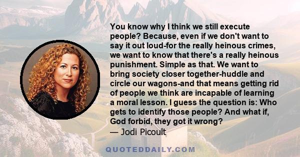 You know why I think we still execute people? Because, even if we don't want to say it out loud-for the really heinous crimes, we want to know that there's a really heinous punishment. Simple as that. We want to bring