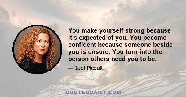 You make yourself strong because it's expected of you. You become confident because someone beside you is unsure. You turn into the person others need you to be.