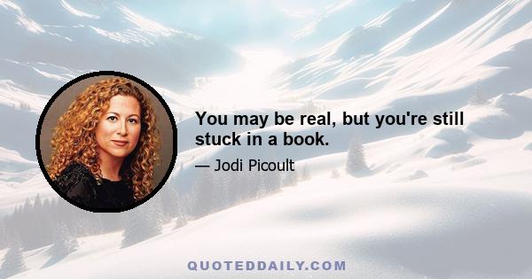 You may be real, but you're still stuck in a book.