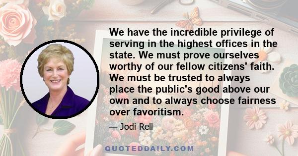 We have the incredible privilege of serving in the highest offices in the state. We must prove ourselves worthy of our fellow citizens' faith. We must be trusted to always place the public's good above our own and to