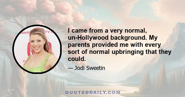 I came from a very normal, un-Hollywood background. My parents provided me with every sort of normal upbringing that they could.