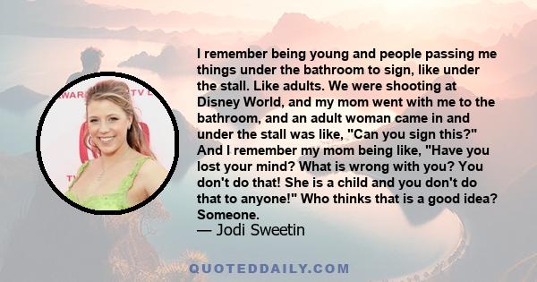 I remember being young and people passing me things under the bathroom to sign, like under the stall. Like adults. We were shooting at Disney World, and my mom went with me to the bathroom, and an adult woman came in