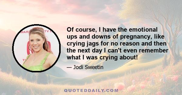 Of course, I have the emotional ups and downs of pregnancy, like crying jags for no reason and then the next day I can't even remember what I was crying about!