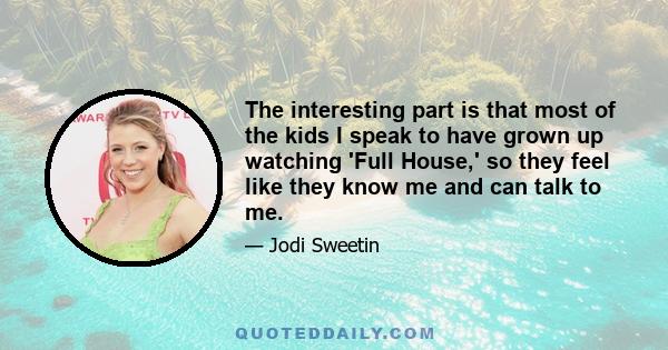 The interesting part is that most of the kids I speak to have grown up watching 'Full House,' so they feel like they know me and can talk to me.