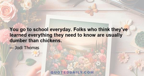 You go to school everyday. Folks who think they've learned everything they need to know are usually dumber than chickens.