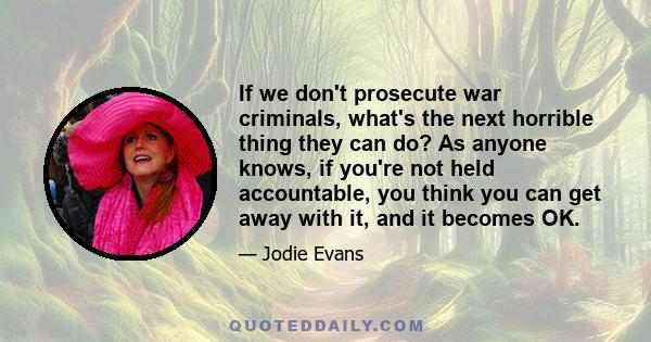 If we don't prosecute war criminals, what's the next horrible thing they can do? As anyone knows, if you're not held accountable, you think you can get away with it, and it becomes OK.