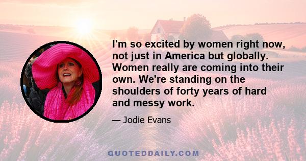 I'm so excited by women right now, not just in America but globally. Women really are coming into their own. We're standing on the shoulders of forty years of hard and messy work.