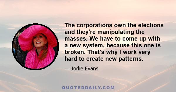 The corporations own the elections and they're manipulating the masses. We have to come up with a new system, because this one is broken. That's why I work very hard to create new patterns.