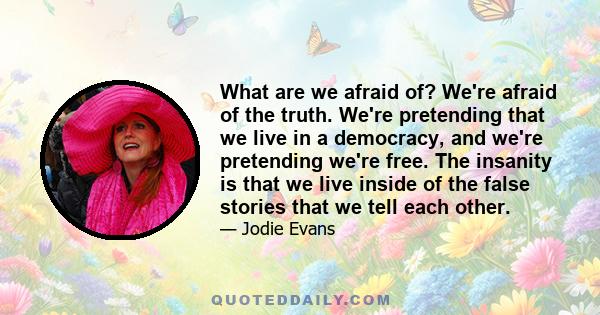 What are we afraid of? We're afraid of the truth. We're pretending that we live in a democracy, and we're pretending we're free. The insanity is that we live inside of the false stories that we tell each other.