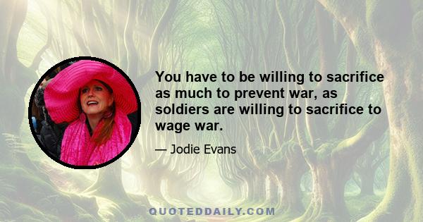 You have to be willing to sacrifice as much to prevent war, as soldiers are willing to sacrifice to wage war.