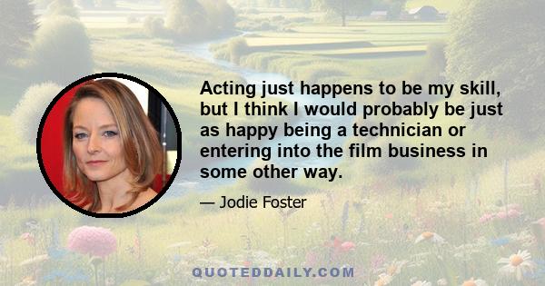 Acting just happens to be my skill, but I think I would probably be just as happy being a technician or entering into the film business in some other way.