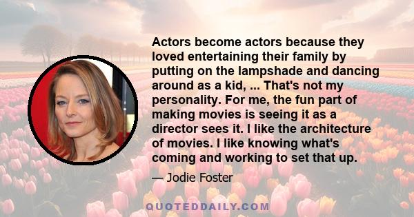 Actors become actors because they loved entertaining their family by putting on the lampshade and dancing around as a kid, ... That's not my personality. For me, the fun part of making movies is seeing it as a director