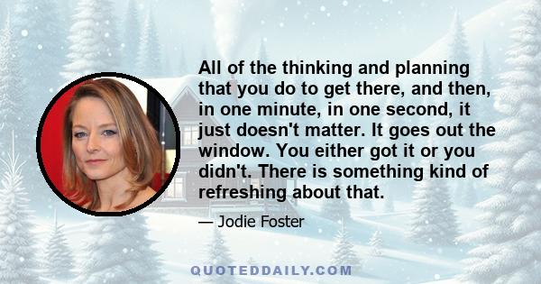 All of the thinking and planning that you do to get there, and then, in one minute, in one second, it just doesn't matter. It goes out the window. You either got it or you didn't. There is something kind of refreshing