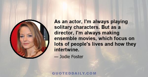 As an actor, I'm always playing solitary characters. But as a director, I'm always making ensemble movies, which focus on lots of people's lives and how they intertwine.