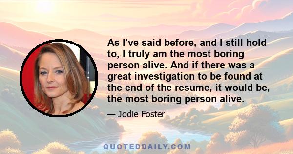 As I've said before, and I still hold to, I truly am the most boring person alive. And if there was a great investigation to be found at the end of the resume, it would be, the most boring person alive.