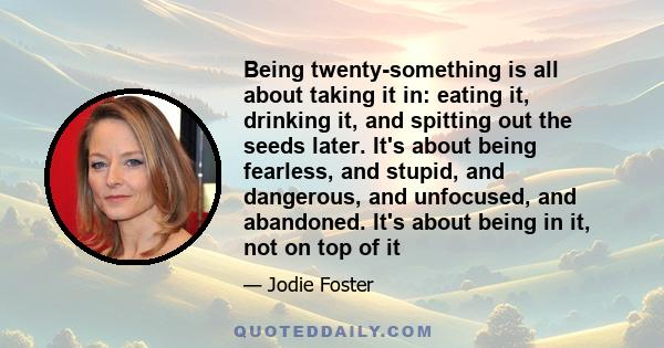 Being twenty-something is all about taking it in: eating it, drinking it, and spitting out the seeds later. It's about being fearless, and stupid, and dangerous, and unfocused, and abandoned. It's about being in it, not 