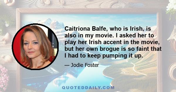 Caitriona Balfe, who is Irish, is also in my movie. I asked her to play her Irish accent in the movie, but her own brogue is so faint that I had to keep pumping it up.