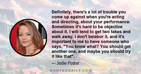 Definitely, there's a lot of trouble you come up against when you're acting and directing, about your performance. Sometimes it's hard to be objective about it. I will tend to get two takes and walk away. I don't