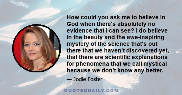 How could you ask me to believe in God when there's absolutely no evidence that I can see? I do believe in the beauty and the awe-inspiring mystery of the science that's out there that we haven't discovered yet, that