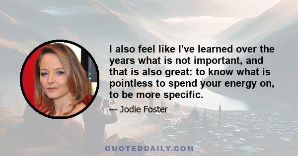 I also feel like I've learned over the years what is not important, and that is also great: to know what is pointless to spend your energy on, to be more specific.