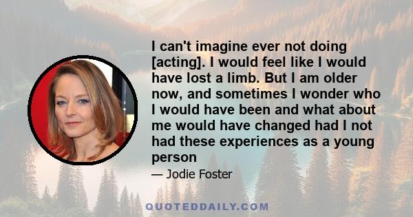 I can't imagine ever not doing [acting]. I would feel like I would have lost a limb. But I am older now, and sometimes I wonder who I would have been and what about me would have changed had I not had these experiences