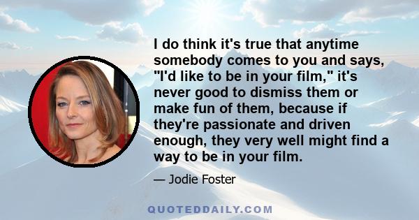 I do think it's true that anytime somebody comes to you and says, I'd like to be in your film, it's never good to dismiss them or make fun of them, because if they're passionate and driven enough, they very well might