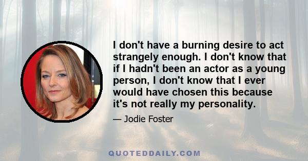 I don't have a burning desire to act strangely enough. I don't know that if I hadn't been an actor as a young person, I don't know that I ever would have chosen this because it's not really my personality.