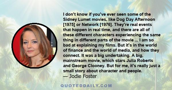 I don't know if you've ever seen some of the Sidney Lumet movies, like Dog Day Afternoon [1975] or Network [1976]. They're real events that happen in real time, and there are all of these different characters