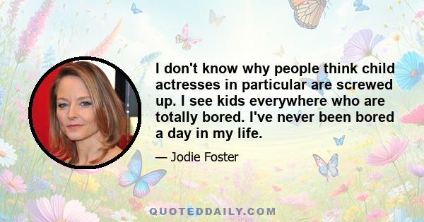 I don't know why people think child actresses in particular are screwed up. I see kids everywhere who are totally bored. I've never been bored a day in my life.