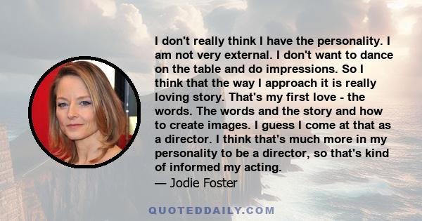 I don't really think I have the personality. I am not very external. I don't want to dance on the table and do impressions. So I think that the way I approach it is really loving story. That's my first love - the words. 