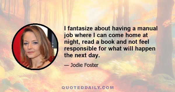 I fantasize about having a manual job where I can come home at night, read a book and not feel responsible for what will happen the next day.