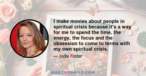 I make movies about people in spiritual crisis because it's a way for me to spend the time, the energy, the focus and the obsession to come to terms with my own spiritual crisis.