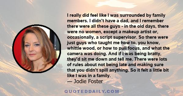 I really did feel like I was surrounded by family members. I didn't have a dad, and I remember there were all these guys - in the old days, there were no women, except a makeup artist or, occasionally, a script