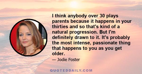 I think anybody over 30 plays parents because it happens in your thirties and so that's kind of a natural progression. But I'm definitely drawn to it. It's probably the most intense, passionate thing that happens to you 