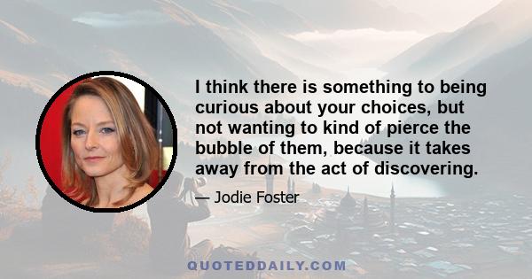 I think there is something to being curious about your choices, but not wanting to kind of pierce the bubble of them, because it takes away from the act of discovering.