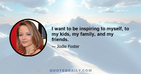 I want to be inspiring to myself, to my kids, my family, and my friends.