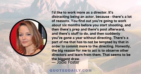 I'd like to work more as a director. It's distracting being an actor, because - there's a lot of reasons. You find out you're going to work about six months before you start shooting, and then there's prep and there's