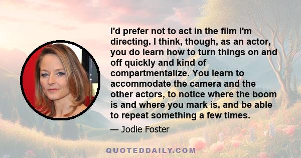 I'd prefer not to act in the film I'm directing. I think, though, as an actor, you do learn how to turn things on and off quickly and kind of compartmentalize. You learn to accommodate the camera and the other actors,