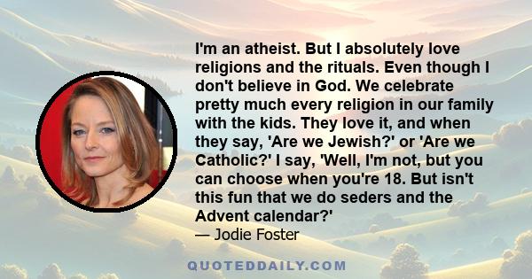 I'm an atheist. But I absolutely love religions and the rituals. Even though I don't believe in God. We celebrate pretty much every religion in our family with the kids. They love it, and when they say, 'Are we Jewish?' 