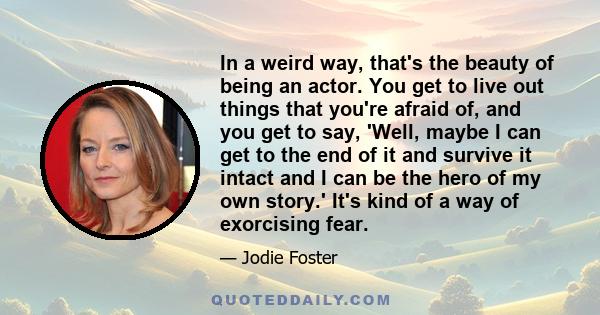 In a weird way, that's the beauty of being an actor. You get to live out things that you're afraid of, and you get to say, 'Well, maybe I can get to the end of it and survive it intact and I can be the hero of my own