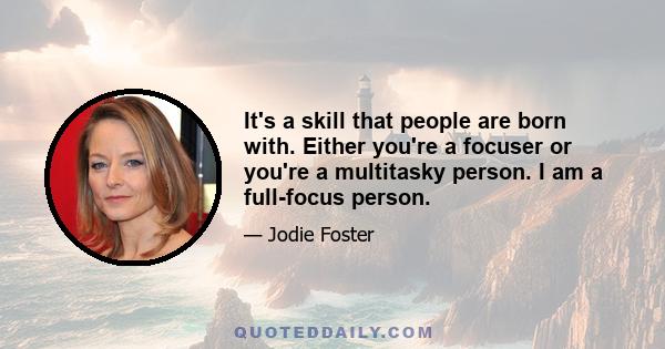 It's a skill that people are born with. Either you're a focuser or you're a multitasky person. I am a full-focus person.