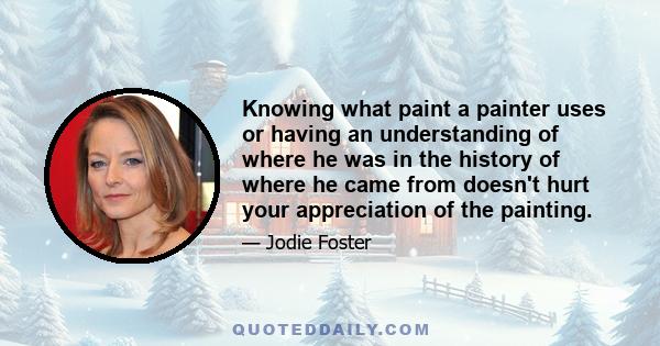 Knowing what paint a painter uses or having an understanding of where he was in the history of where he came from doesn't hurt your appreciation of the painting.