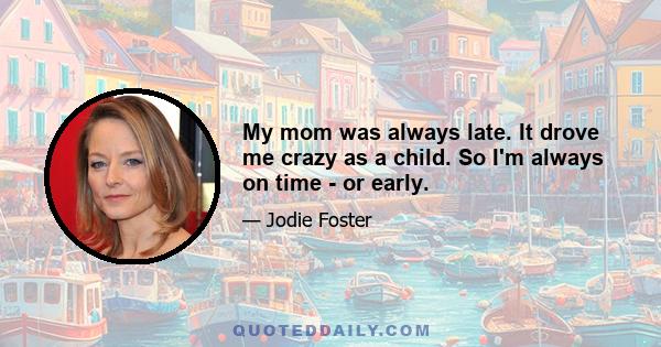 My mom was always late. It drove me crazy as a child. So I'm always on time - or early.