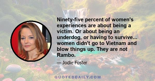 Ninety-five percent of women's experiences are about being a victim. Or about being an underdog, or having to survive... women didn't go to Vietnam and blow things up. They are not Rambo.