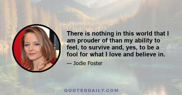 There is nothing in this world that I am prouder of than my ability to feel, to survive and, yes, to be a fool for what I love and believe in.