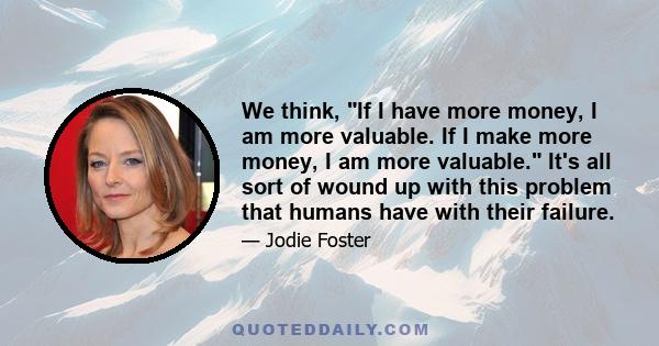 We think, If I have more money, I am more valuable. If I make more money, I am more valuable. It's all sort of wound up with this problem that humans have with their failure.