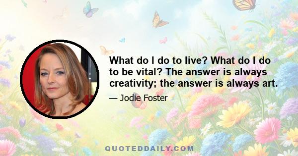 What do I do to live? What do I do to be vital? The answer is always creativity; the answer is always art.