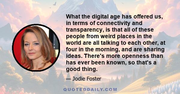 What the digital age has offered us, in terms of connectivity and transparency, is that all of these people from weird places in the world are all talking to each other, at four in the morning, and are sharing ideas.