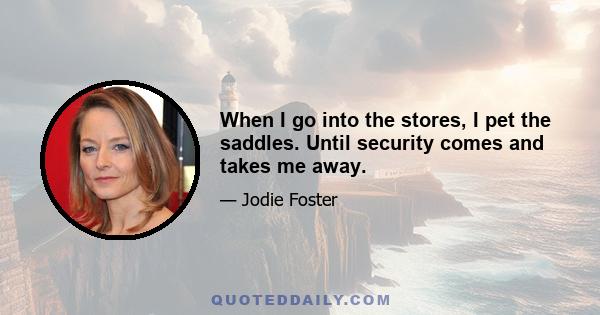 When I go into the stores, I pet the saddles. Until security comes and takes me away.