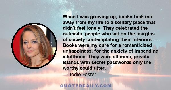 When I was growing up, books took me away from my life to a solitary place that didn't feel lonely. They celebrated the outcasts, people who sat on the margins of society contemplating their interiors. . . Books were my 